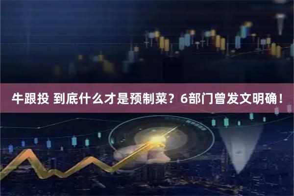 牛跟投 到底什么才是预制菜？6部门曾发文明确！