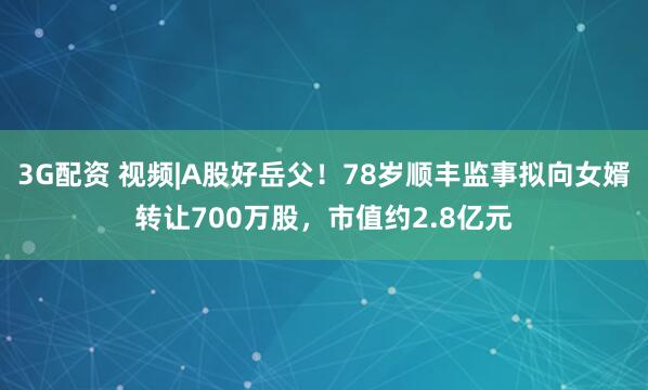3G配资 视频|A股好岳父！78岁顺丰监事拟向女婿转让700万股，市值约2.8亿元