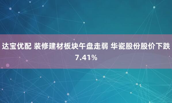达宝优配 装修建材板块午盘走弱 华瓷股份股价下跌7.41%