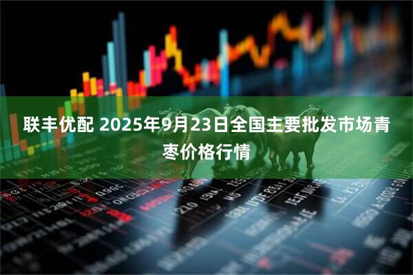联丰优配 2025年9月23日全国主要批发市场青枣价格行情