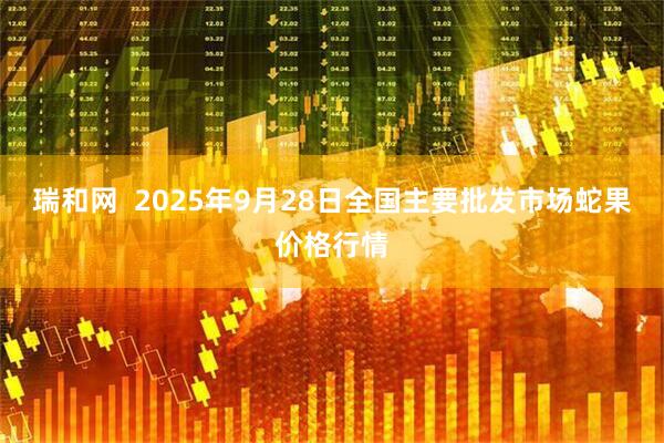 瑞和网  2025年9月28日全国主要批发市场蛇果价格行情