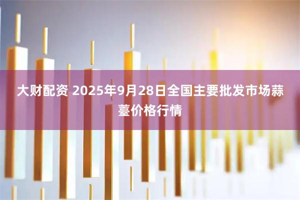 大财配资 2025年9月28日全国主要批发市场蒜薹价格行情