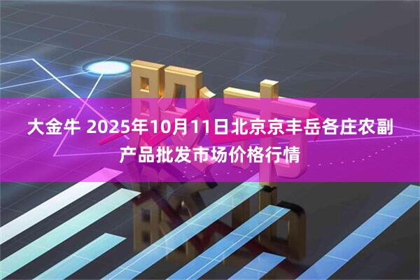 大金牛 2025年10月11日北京京丰岳各庄农副产品批发市场价格行情