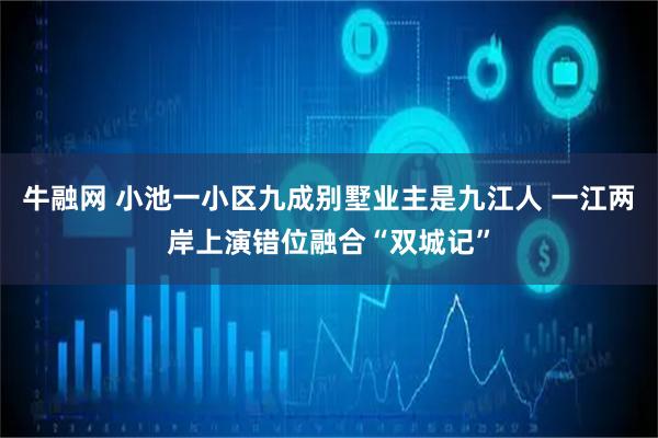 牛融网 小池一小区九成别墅业主是九江人 一江两岸上演错位融合“双城记”