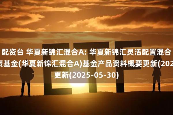 配资台 华夏新锦汇混合A: 华夏新锦汇灵活配置混合型证券投资基金(华夏新锦汇混合A)基金产品资料概要更新(2025-05-30)