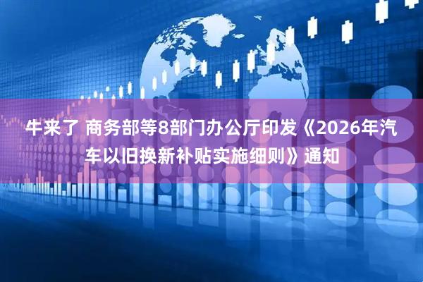 牛来了 商务部等8部门办公厅印发《2026年汽车以旧换新补贴实施细则》通知