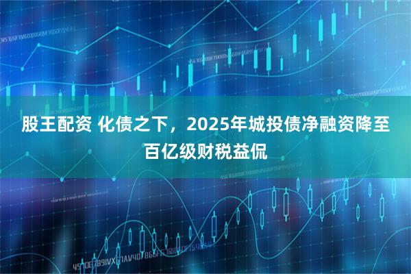 股王配资 化债之下，2025年城投债净融资降至百亿级财税益侃