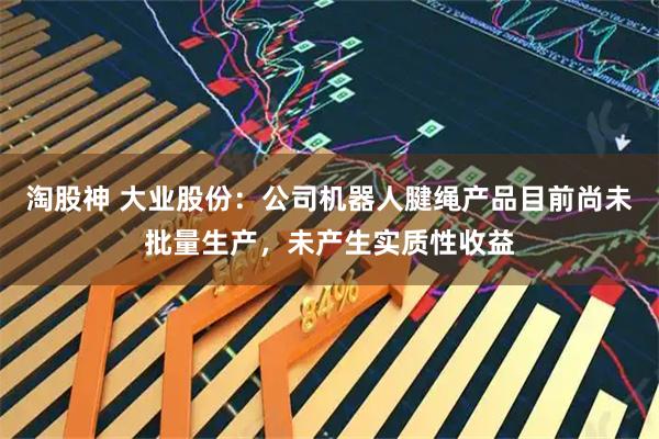 淘股神 大业股份：公司机器人腱绳产品目前尚未批量生产，未产生实质性收益