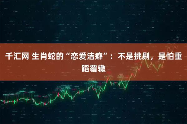 千汇网 生肖蛇的“恋爱洁癖”：不是挑剔，是怕重蹈覆辙