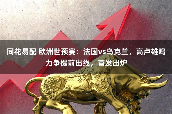 同花易配 欧洲世预赛：法国vs乌克兰，高卢雄鸡力争提前出线，首发出炉