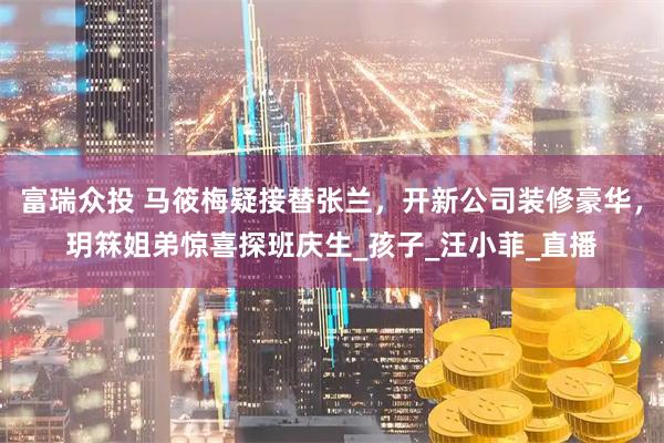富瑞众投 马筱梅疑接替张兰，开新公司装修豪华，玥箖姐弟惊喜探班庆生_孩子_汪小菲_直播