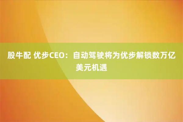 股牛配 优步CEO：自动驾驶将为优步解锁数万亿美元机遇